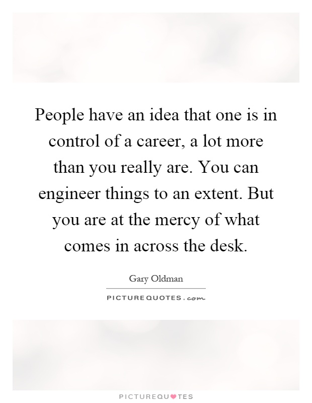 People have an idea that one is in control of a career, a lot more than you really are. You can engineer things to an extent. But you are at the mercy of what comes in across the desk Picture Quote #1