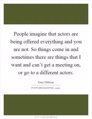 People imagine that actors are being offered everything and you are not. So things come in and sometimes there are things that I want and can’t get a meeting on, or go to a different actors Picture Quote #1