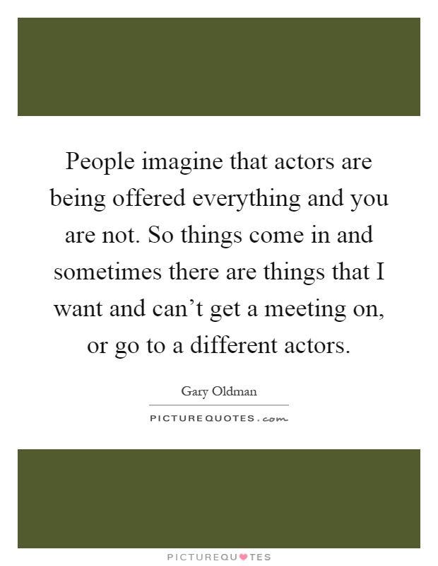 People imagine that actors are being offered everything and you are not. So things come in and sometimes there are things that I want and can't get a meeting on, or go to a different actors Picture Quote #1