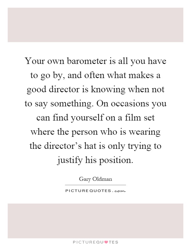 Your own barometer is all you have to go by, and often what makes a good director is knowing when not to say something. On occasions you can find yourself on a film set where the person who is wearing the director's hat is only trying to justify his position Picture Quote #1