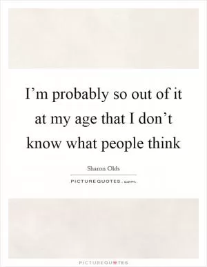 I’m probably so out of it at my age that I don’t know what people think Picture Quote #1
