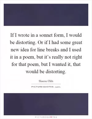 If I wrote in a sonnet form, I would be distorting. Or if I had some great new idea for line breaks and I used it in a poem, but it’s really not right for that poem, but I wanted it, that would be distorting Picture Quote #1