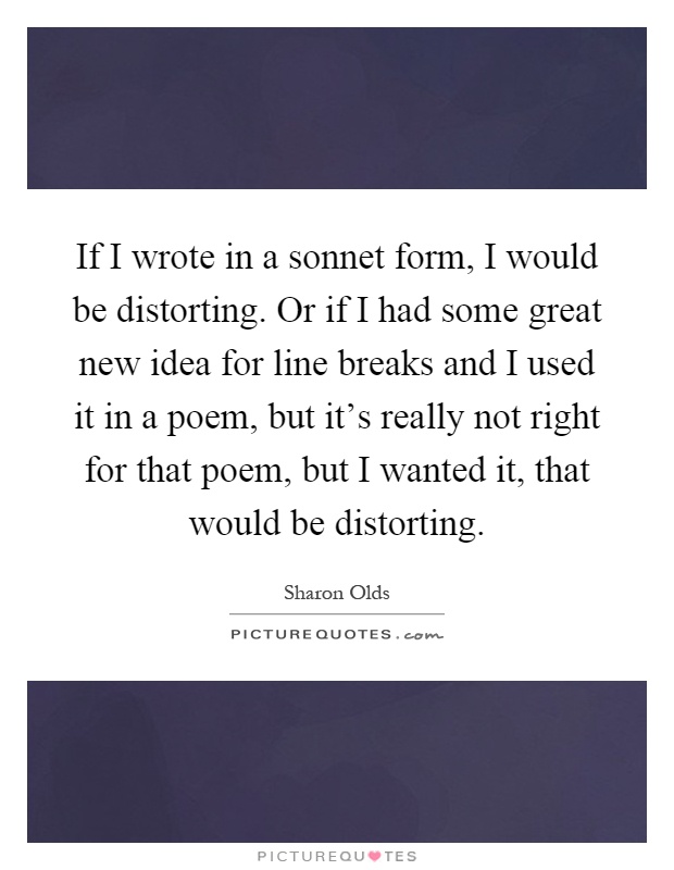 If I wrote in a sonnet form, I would be distorting. Or if I had some great new idea for line breaks and I used it in a poem, but it's really not right for that poem, but I wanted it, that would be distorting Picture Quote #1