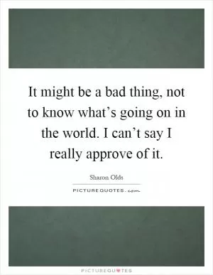 It might be a bad thing, not to know what’s going on in the world. I can’t say I really approve of it Picture Quote #1