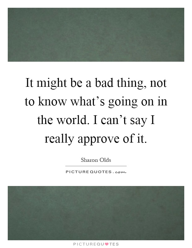 It might be a bad thing, not to know what's going on in the world. I can't say I really approve of it Picture Quote #1