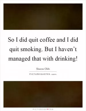 So I did quit coffee and I did quit smoking. But I haven’t managed that with drinking! Picture Quote #1