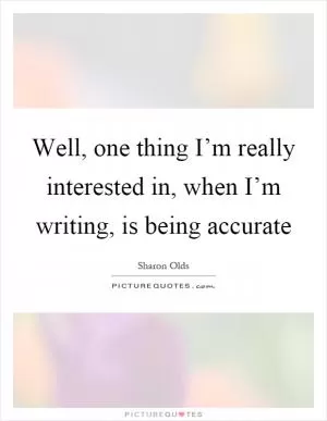 Well, one thing I’m really interested in, when I’m writing, is being accurate Picture Quote #1