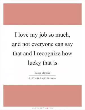 I love my job so much, and not everyone can say that and I recognize how lucky that is Picture Quote #1