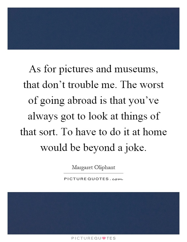 As for pictures and museums, that don't trouble me. The worst of going abroad is that you've always got to look at things of that sort. To have to do it at home would be beyond a joke Picture Quote #1