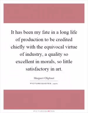 It has been my fate in a long life of production to be credited chiefly with the equivocal virtue of industry, a quality so excellent in morals, so little satisfactory in art Picture Quote #1