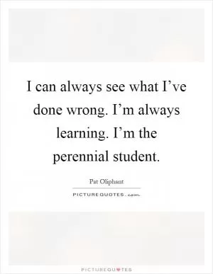 I can always see what I’ve done wrong. I’m always learning. I’m the perennial student Picture Quote #1