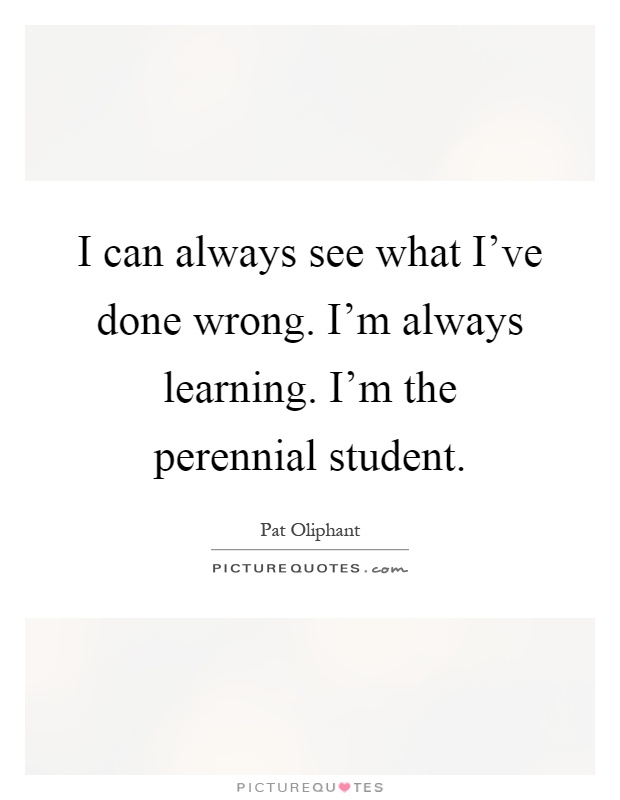 I can always see what I've done wrong. I'm always learning. I'm the perennial student Picture Quote #1