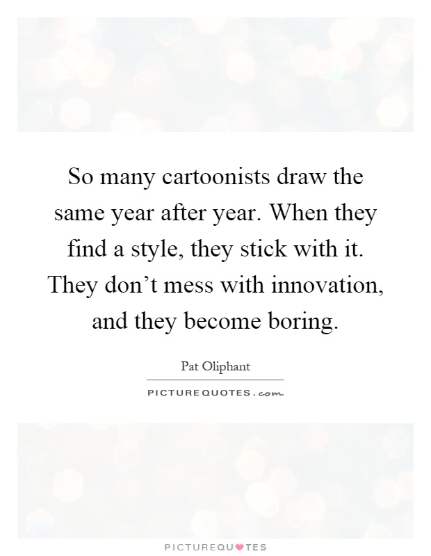So many cartoonists draw the same year after year. When they find a style, they stick with it. They don't mess with innovation, and they become boring Picture Quote #1