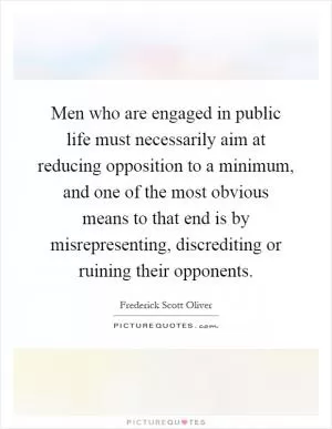 Men who are engaged in public life must necessarily aim at reducing opposition to a minimum, and one of the most obvious means to that end is by misrepresenting, discrediting or ruining their opponents Picture Quote #1