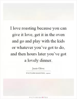 I love roasting because you can give it love, get it in the oven and go and play with the kids or whatever you’ve got to do, and then hours later you’ve got a lovely dinner Picture Quote #1