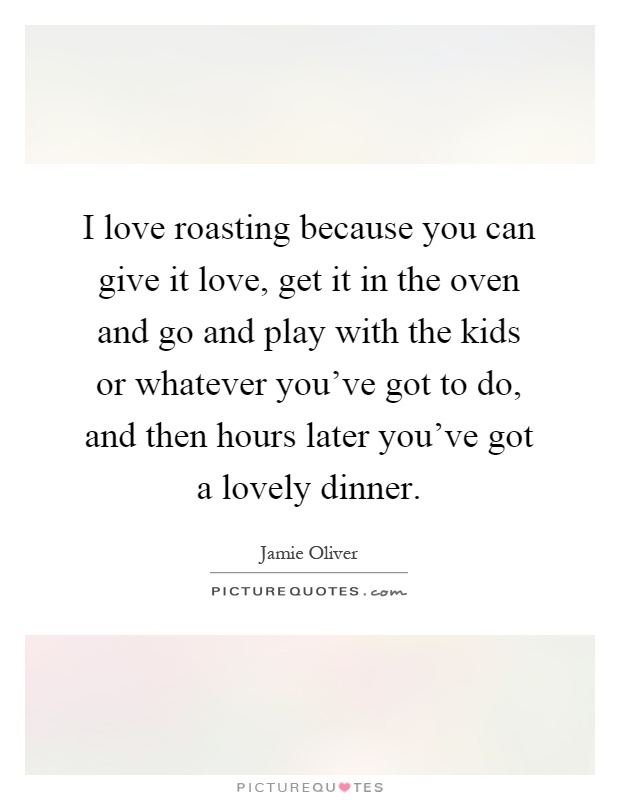 I love roasting because you can give it love, get it in the oven and go and play with the kids or whatever you've got to do, and then hours later you've got a lovely dinner Picture Quote #1
