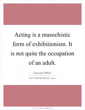 Acting is a masochistic form of exhibitionism. It is not quite the occupation of an adult Picture Quote #1