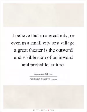 I believe that in a great city, or even in a small city or a village, a great theater is the outward and visible sign of an inward and probable culture Picture Quote #1