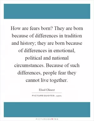 How are fears born? They are born because of differences in tradition and history; they are born because of differences in emotional, political and national circumstances. Because of such differences, people fear they cannot live together Picture Quote #1
