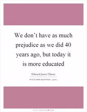 We don’t have as much prejudice as we did 40 years ago, but today it is more educated Picture Quote #1