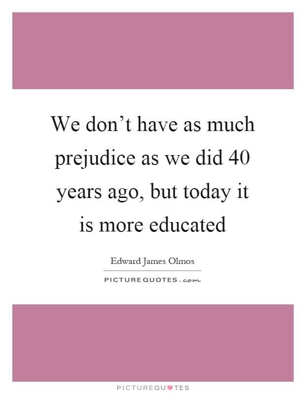 We don't have as much prejudice as we did 40 years ago, but today it is more educated Picture Quote #1