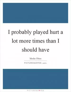 I probably played hurt a lot more times than I should have Picture Quote #1