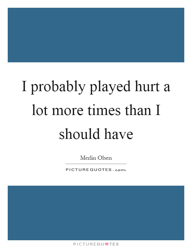 I probably played hurt a lot more times than I should have Picture Quote #1