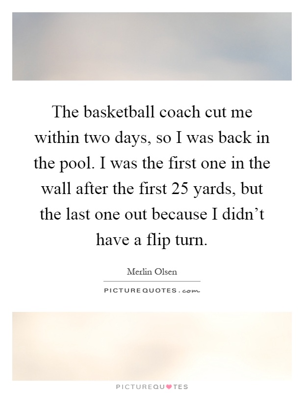 The basketball coach cut me within two days, so I was back in the pool. I was the first one in the wall after the first 25 yards, but the last one out because I didn't have a flip turn Picture Quote #1