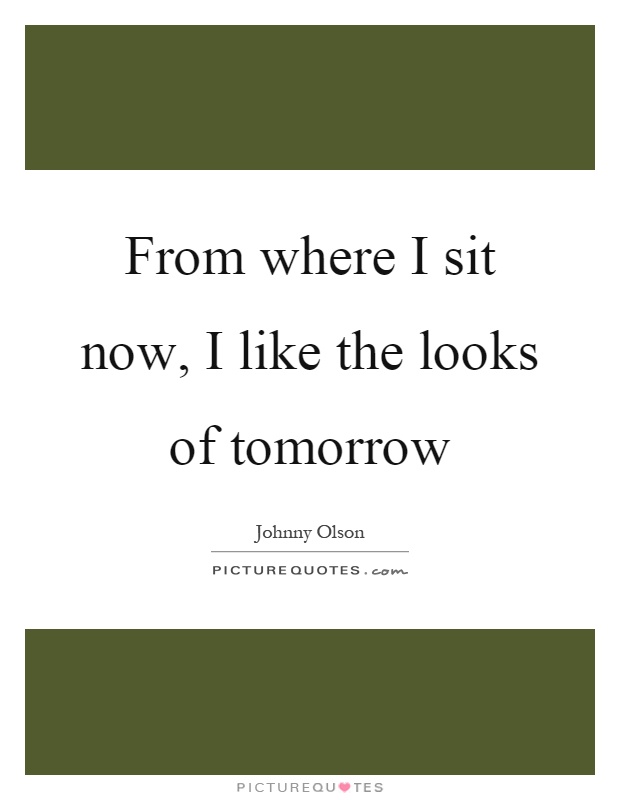 From where I sit now, I like the looks of tomorrow Picture Quote #1