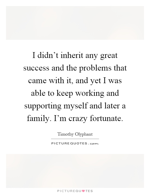 I didn't inherit any great success and the problems that came with it, and yet I was able to keep working and supporting myself and later a family. I'm crazy fortunate Picture Quote #1