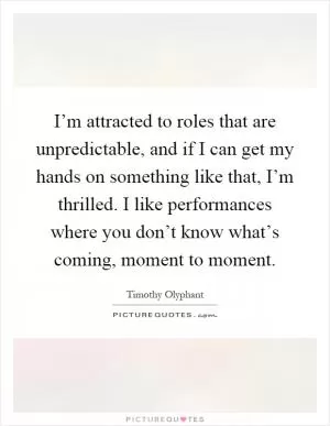 I’m attracted to roles that are unpredictable, and if I can get my hands on something like that, I’m thrilled. I like performances where you don’t know what’s coming, moment to moment Picture Quote #1
