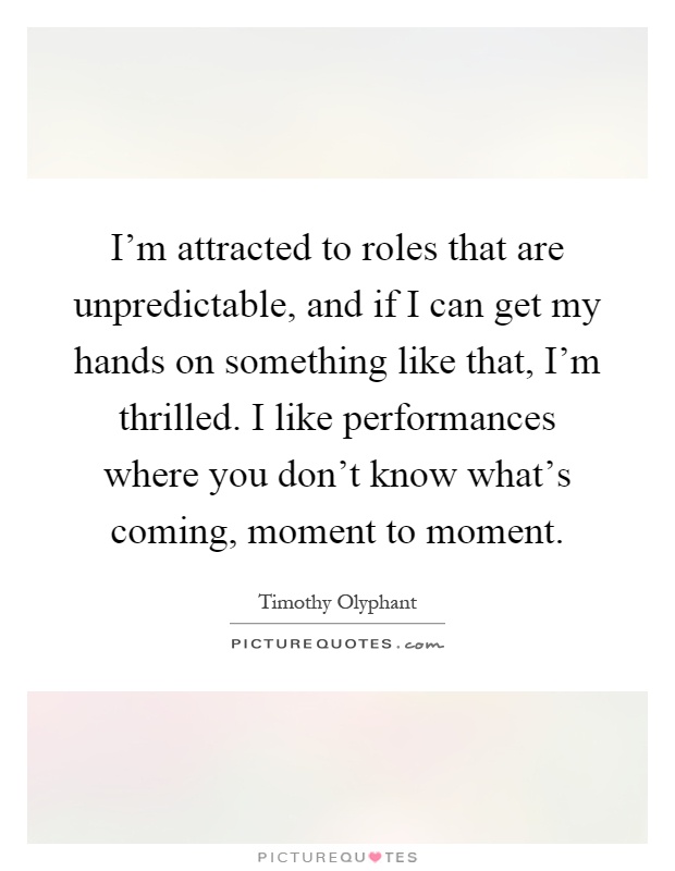 I'm attracted to roles that are unpredictable, and if I can get my hands on something like that, I'm thrilled. I like performances where you don't know what's coming, moment to moment Picture Quote #1