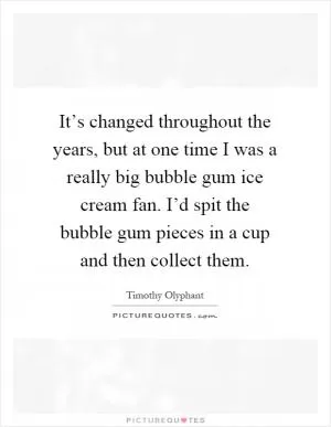 It’s changed throughout the years, but at one time I was a really big bubble gum ice cream fan. I’d spit the bubble gum pieces in a cup and then collect them Picture Quote #1