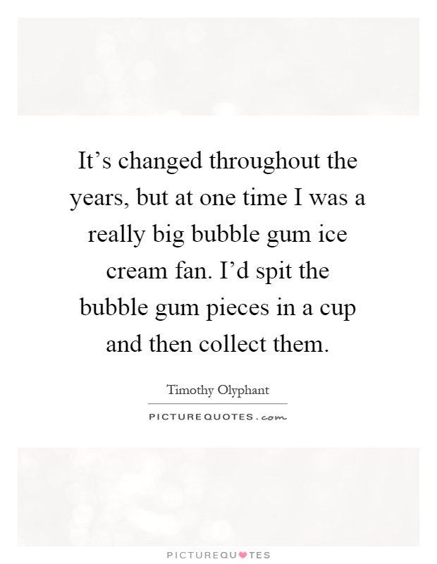 It's changed throughout the years, but at one time I was a really big bubble gum ice cream fan. I'd spit the bubble gum pieces in a cup and then collect them Picture Quote #1