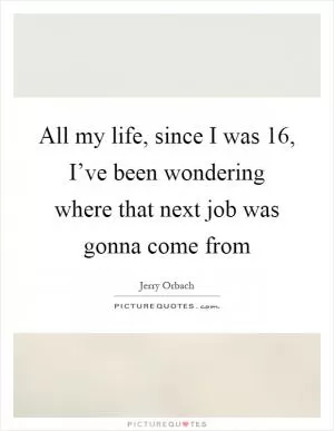 All my life, since I was 16, I’ve been wondering where that next job was gonna come from Picture Quote #1