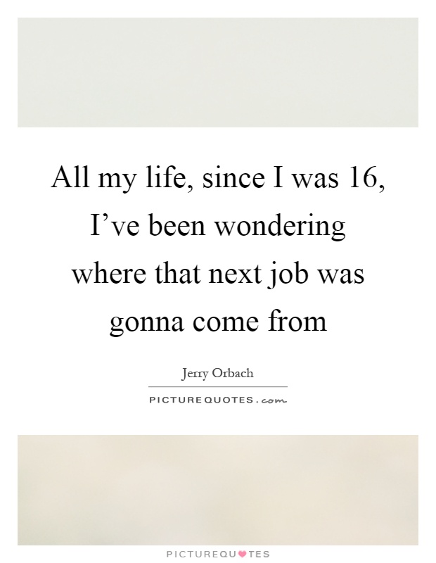 All my life, since I was 16, I've been wondering where that next job was gonna come from Picture Quote #1