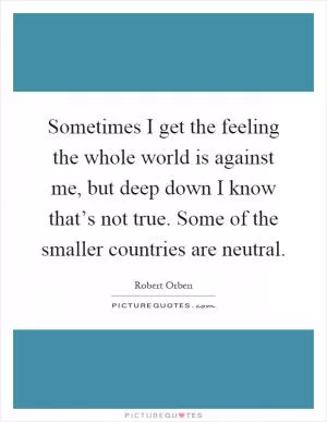 Sometimes I get the feeling the whole world is against me, but deep down I know that’s not true. Some of the smaller countries are neutral Picture Quote #1