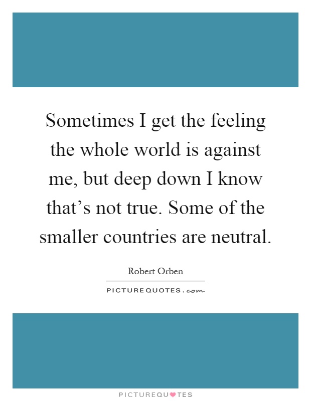 Sometimes I get the feeling the whole world is against me, but deep down I know that's not true. Some of the smaller countries are neutral Picture Quote #1
