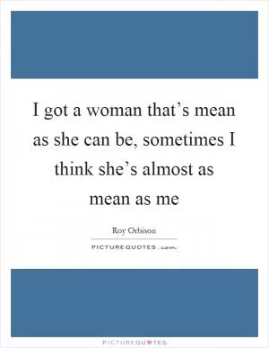 I got a woman that’s mean as she can be, sometimes I think she’s almost as mean as me Picture Quote #1