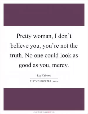 Pretty woman, I don’t believe you, you’re not the truth. No one could look as good as you, mercy Picture Quote #1