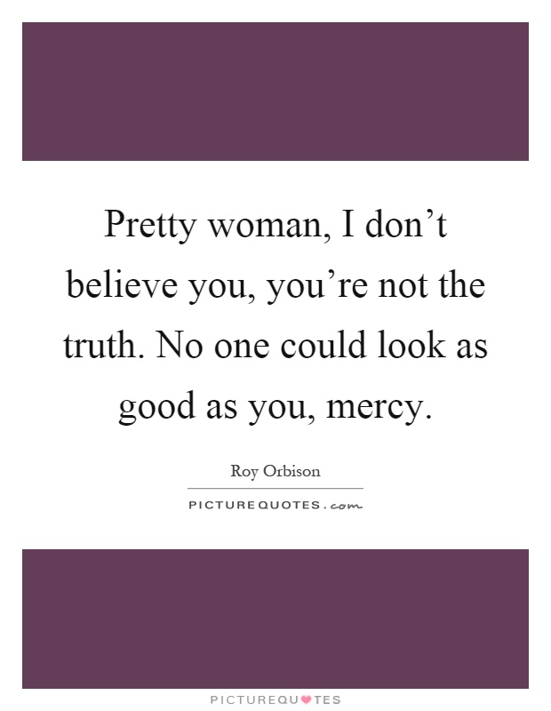 Pretty woman, I don't believe you, you're not the truth. No one could look as good as you, mercy Picture Quote #1