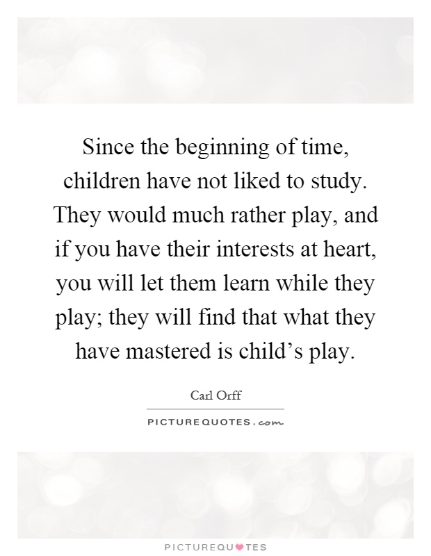 Since the beginning of time, children have not liked to study. They would much rather play, and if you have their interests at heart, you will let them learn while they play; they will find that what they have mastered is child's play Picture Quote #1