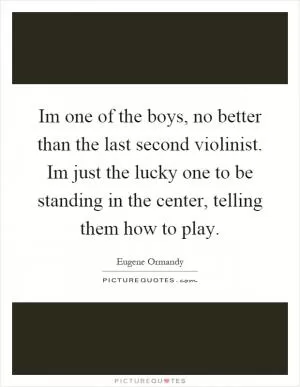 Im one of the boys, no better than the last second violinist. Im just the lucky one to be standing in the center, telling them how to play Picture Quote #1