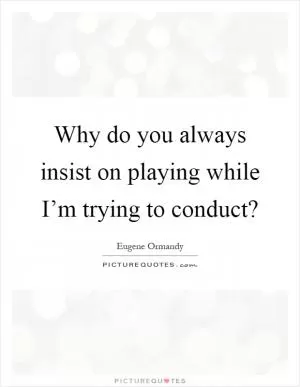 Why do you always insist on playing while I’m trying to conduct? Picture Quote #1