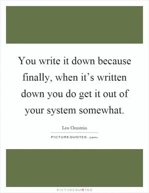 You write it down because finally, when it’s written down you do get it out of your system somewhat Picture Quote #1