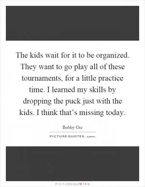 The kids wait for it to be organized. They want to go play all of these tournaments, for a little practice time. I learned my skills by dropping the puck just with the kids. I think that’s missing today Picture Quote #1