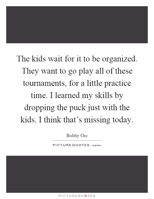 The kids wait for it to be organized. They want to go play all of these tournaments, for a little practice time. I learned my skills by dropping the puck just with the kids. I think that's missing today Picture Quote #1