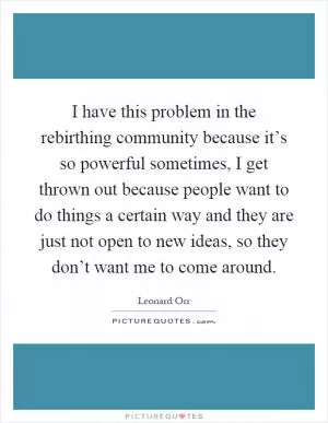 I have this problem in the rebirthing community because it’s so powerful sometimes, I get thrown out because people want to do things a certain way and they are just not open to new ideas, so they don’t want me to come around Picture Quote #1