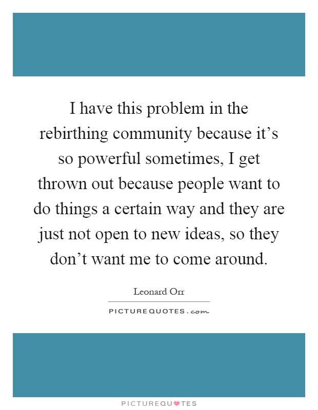 I have this problem in the rebirthing community because it's so powerful sometimes, I get thrown out because people want to do things a certain way and they are just not open to new ideas, so they don't want me to come around Picture Quote #1