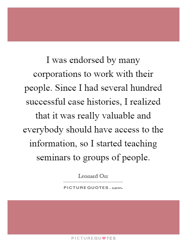 I was endorsed by many corporations to work with their people. Since I had several hundred successful case histories, I realized that it was really valuable and everybody should have access to the information, so I started teaching seminars to groups of people Picture Quote #1